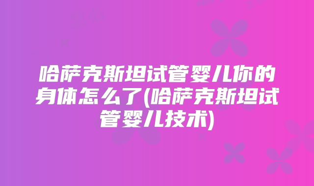 哈萨克斯坦试管婴儿你的身体怎么了(哈萨克斯坦试管婴儿技术)