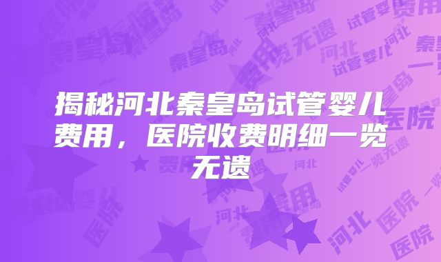 揭秘河北秦皇岛试管婴儿费用,医院收费明细一览无遗