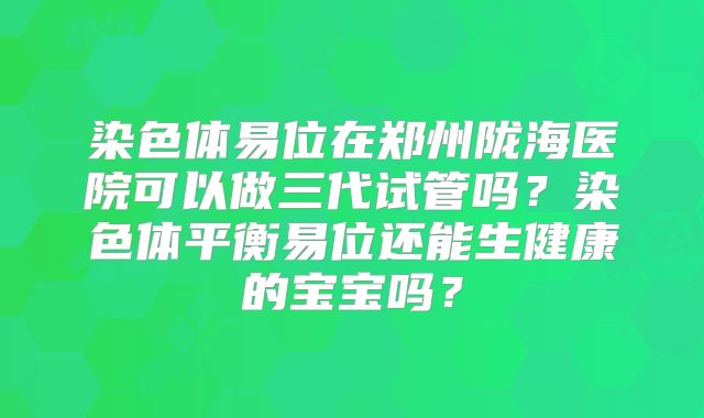 染色体易位在郑州陇海医院可以做三代试管吗?染色体平衡易位还能生健康的宝宝吗?