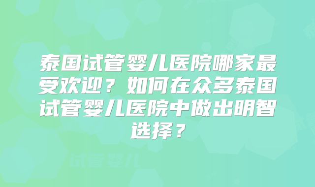 泰国试管婴儿医院哪家最受欢迎?如何在众多泰国试管婴儿医院中做出明智选择?