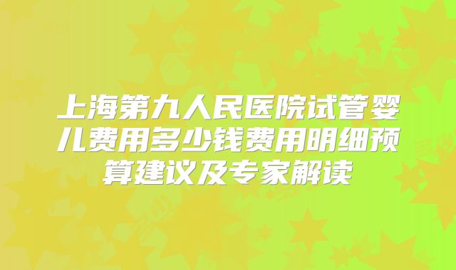 上海第九人民医院试管婴儿费用多少钱费用明细预算建议及专家解读