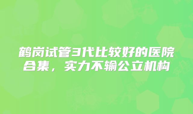 鹤岗试管3代比较好的医院合集,实力不输公立机构