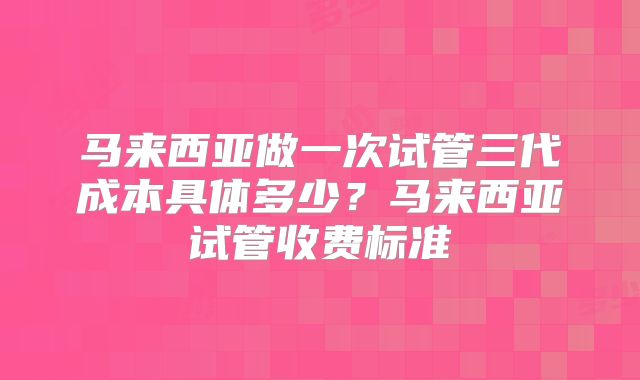 马来西亚做一次试管三代成本具体多少?马来西亚试管收费标准