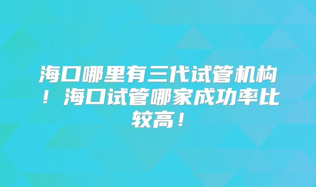 海口哪里有三代试管机构!海口试管哪家成功率比较高!