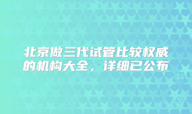 北京做三代试管比较权威的机构大全，详细已公布