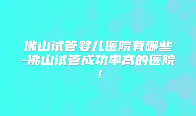 佛山试管婴儿医院有哪些-佛山试管成功率高的医院!