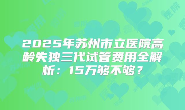 2025年苏州市立医院高龄失独三代试管费用全解析：15万够不够？
