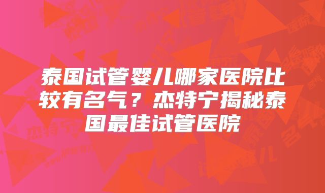 泰国试管婴儿哪家医院比较有名气?杰特宁揭秘泰国最佳试管医院