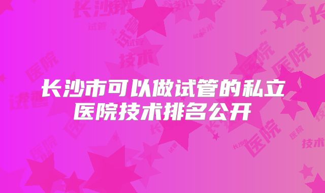 长沙市可以做试管的私立医院技术排名公开