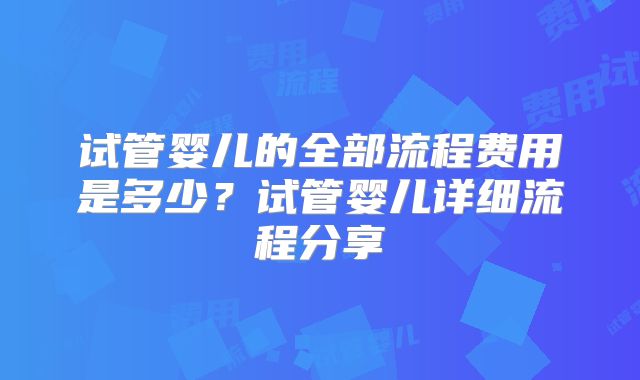 试管婴儿的全部流程费用是多少?试管婴儿详细流程分享