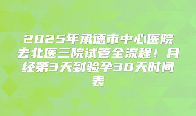 2025年承德市中心医院去北医三院试管全流程!月经第3天到验孕30天时间表