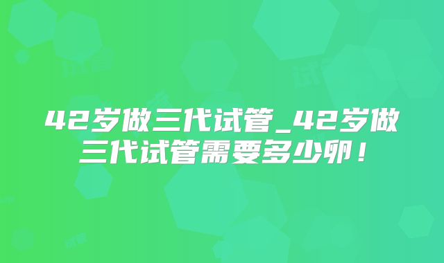 42岁做三代试管_42岁做三代试管需要多少卵!
