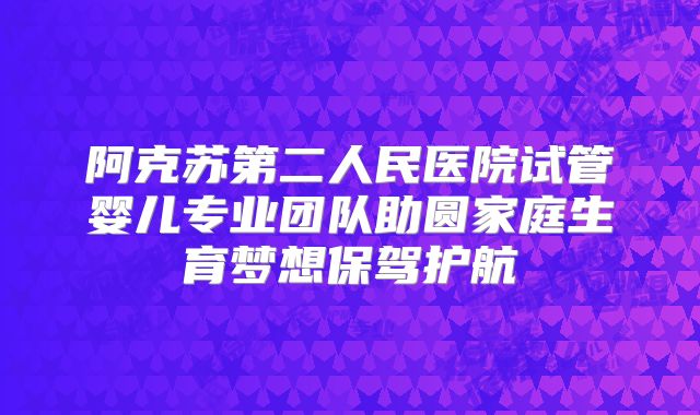 阿克苏第二人民医院试管婴儿专业团队助圆家庭生育梦想保驾护航