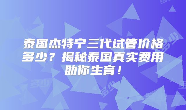 泰国杰特宁三代试管价格多少?揭秘泰国真实费用助你生育!