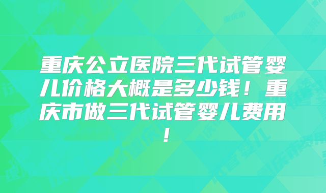 重庆公立医院三代试管婴儿价格大概是多少钱!重庆市做三代试管婴儿费用!