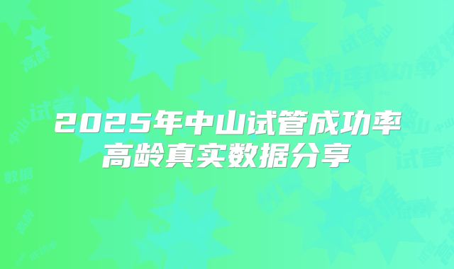 2025年中山试管成功率高龄真实数据分享
