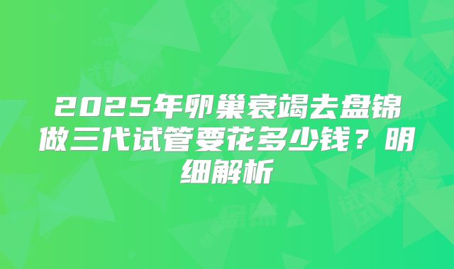 2025年卵巢衰竭去盘锦做三代试管要花多少钱?明细解析