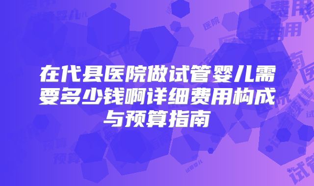 在代县医院做试管婴儿需要多少钱啊详细费用构成与预算指南