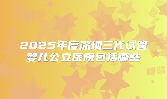 2025年度深圳三代试管婴儿公立医院包括哪些
