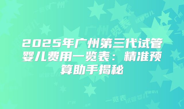 2025年广州第三代试管婴儿费用一览表:精准预算助手揭秘