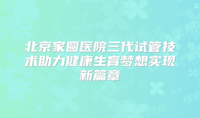 北京家圆医院三代试管技术助力健康生育梦想实现新篇章