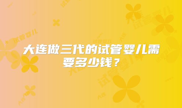 大连做三代的试管婴儿需要多少钱？