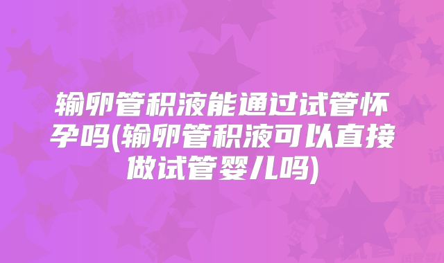 输卵管积液能通过试管怀孕吗(输卵管积液可以直接做试管婴儿吗)