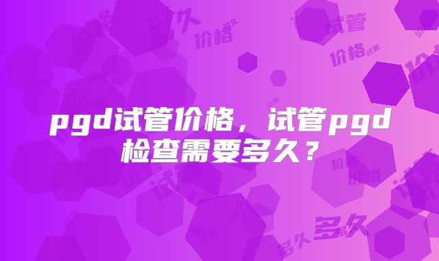 pgd试管价格,试管pgd检查需要多久?
