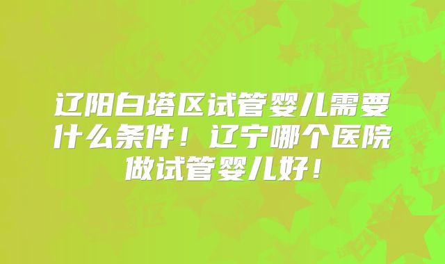 辽阳白塔区试管婴儿需要什么条件!辽宁哪个医院做试管婴儿好!