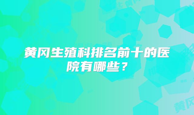 黄冈生殖科排名前十的医院有哪些?