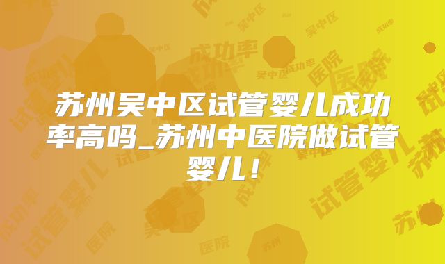 苏州吴中区试管婴儿成功率高吗_苏州中医院做试管婴儿!