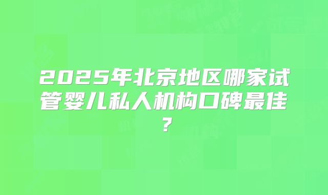 2025年北京地区哪家试管婴儿私人机构口碑最佳?