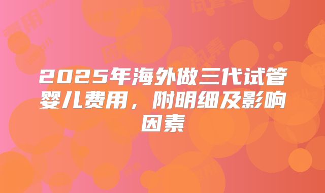 2025年海外做三代试管婴儿费用,附明细及影响因素