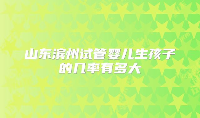 山东滨州试管婴儿生孩子的几率有多大