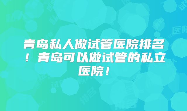 青岛私人做试管医院排名!青岛可以做试管的私立医院!