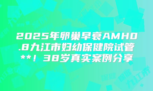 2025年卵巢早衰AMH0.8九江市妇幼保健院试管**！38岁真实案例分享