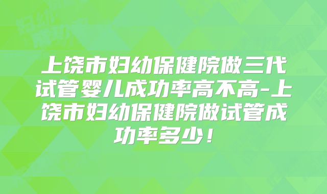 上饶市妇幼保健院做三代试管婴儿成功率高不高-上饶市妇幼保健院做试管成功率多少!