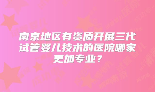 南京地区有资质开展三代试管婴儿技术的医院哪家更加专业?