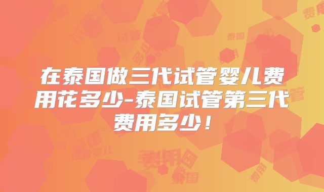 在泰国做三代试管婴儿费用花多少-泰国试管第三代费用多少!