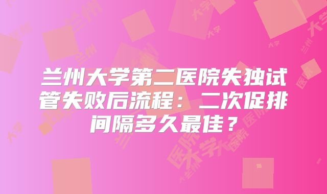 兰州大学第二医院失独试管失败后流程:二次促排间隔多久最佳?