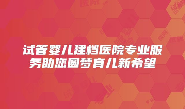 试管婴儿建档医院专业服务助您圆梦育儿新希望