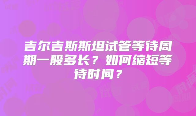 吉尔吉斯斯坦试管等待周期一般多长？如何缩短等待时间？