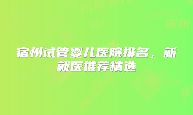 宿州试管婴儿医院排名，新就医推荐精选