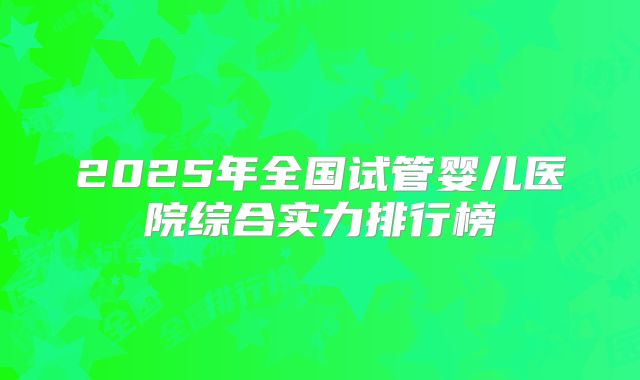 2025年全国试管婴儿医院综合实力排行榜