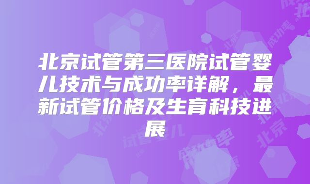 北京试管第三医院试管婴儿技术与成功率详解,最新试管价格及生育科技进展