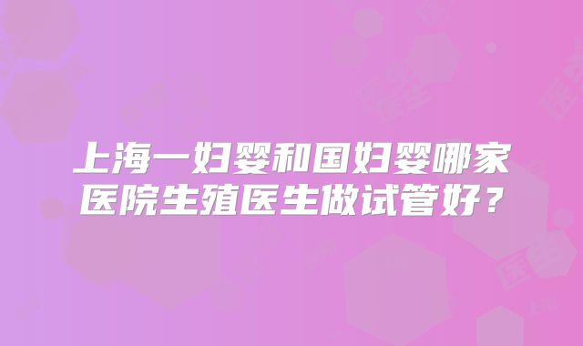 上海一妇婴和国妇婴哪家医院生殖医生做试管好？