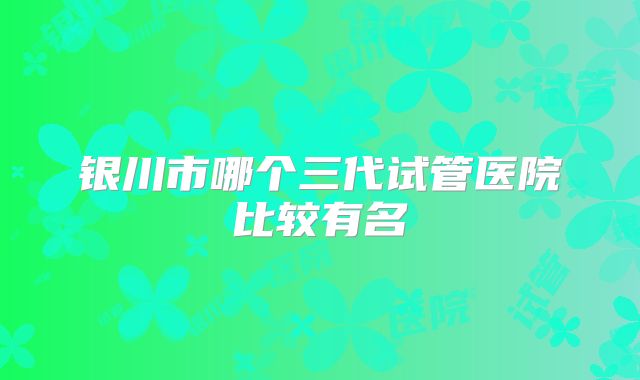 银川市哪个三代试管医院比较有名