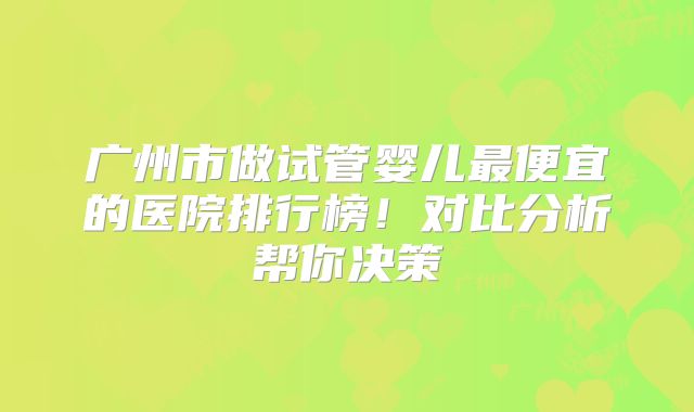 广州市做试管婴儿最便宜的医院排行榜！对比分析帮你决策