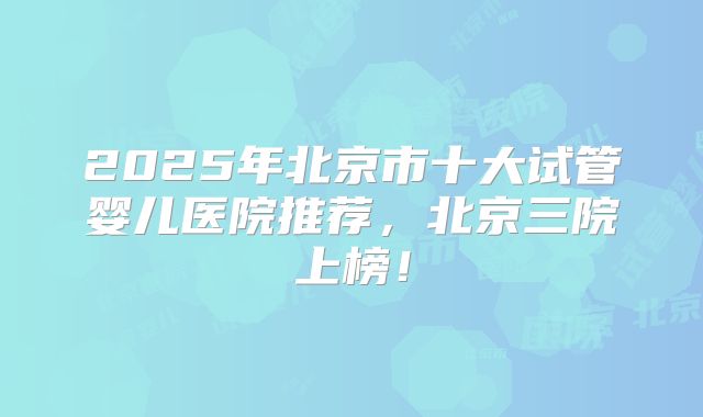 2025年北京市十大试管婴儿医院推荐,北京三院上榜!