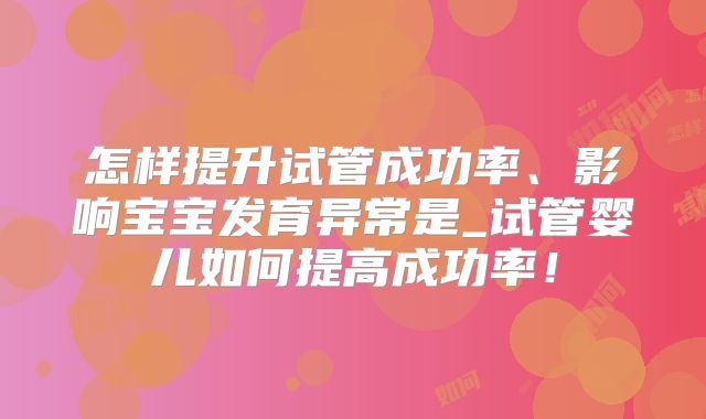 怎样提升试管成功率、影响宝宝发育异常是_试管婴儿如何提高成功率！